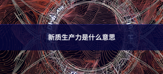 新質生產力是什么意思 新質生產力是什么意思
